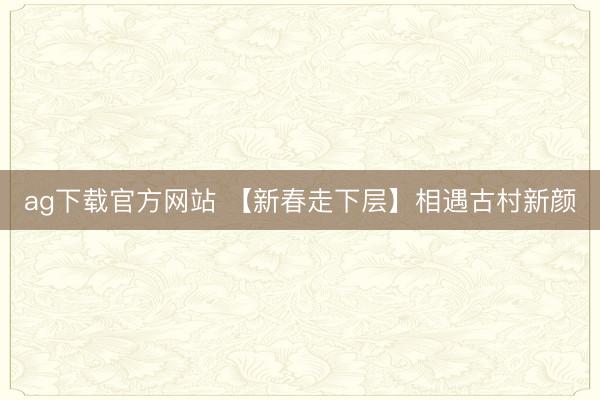 ag下载官方网站 【新春走下层】相遇古村新颜