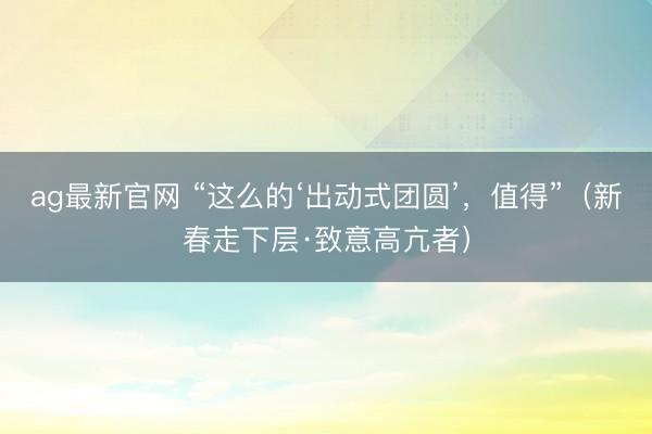 ag最新官网 “这么的‘出动式团圆’，值得”（新春走下层·致意高亢者）