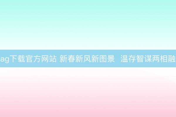 ag下载官方网站 新春新风新图景  温存智谋两相融