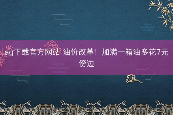 ag下载官方网站 油价改革！加满一箱油多花7元傍边