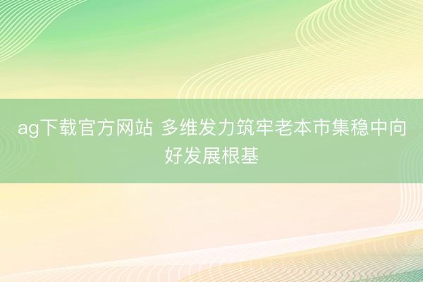 ag下载官方网站 多维发力筑牢老本市集稳中向好发展根基