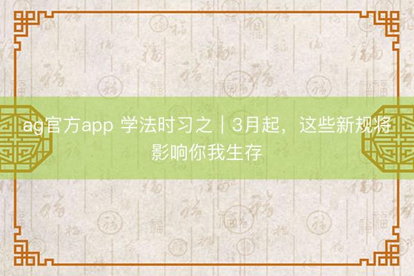 ag官方app 学法时习之｜3月起，这些新规将影响你我生存