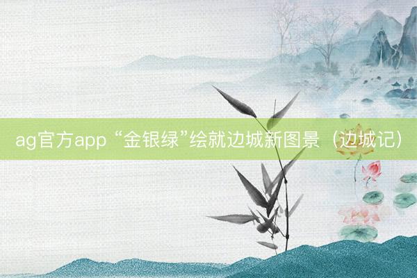 ag官方app “金银绿”绘就边城新图景（边城记）