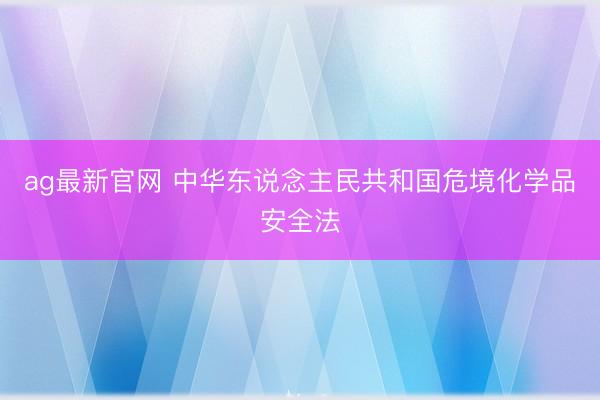 ag最新官网 中华东说念主民共和国危境化学品安全法