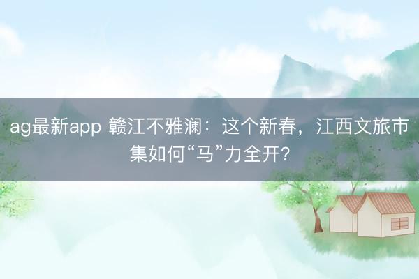 ag最新app 赣江不雅澜：这个新春，江西文旅市集如何“马”力全开？