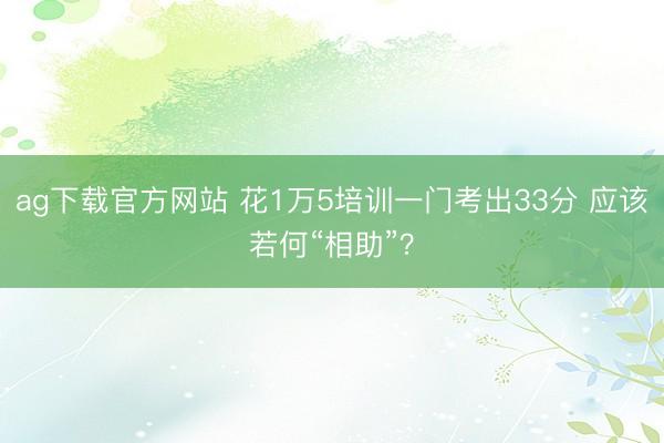 ag下载官方网站 花1万5培训一门考出33分 应该若何“相助”?