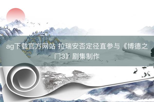 ag下载官方网站 拉瑞安否定径直参与《博德之门3》剧集制作