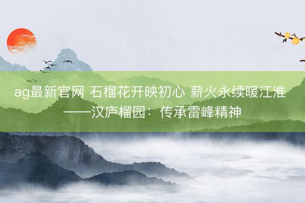 ag最新官网 石榴花开映初心 薪火永续暖江淮 ——汉庐榴园：传承雷峰精神