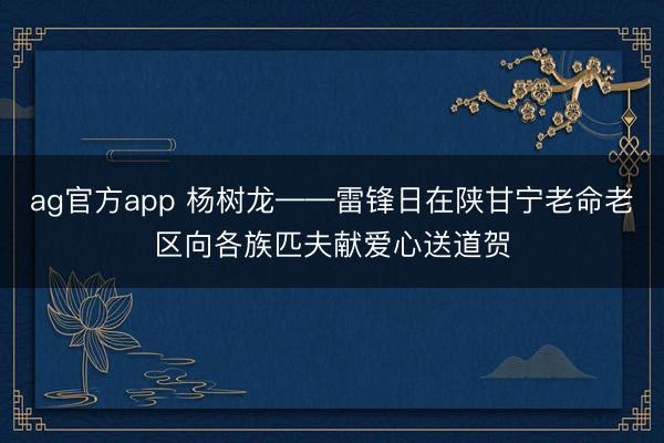 ag官方app 杨树龙——雷锋日在陕甘宁老命老区向各族匹夫献爱心送道贺