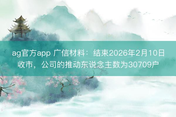 ag官方app 广信材料：结束2026年2月10日收市，公司的推动东说念主数为30709户