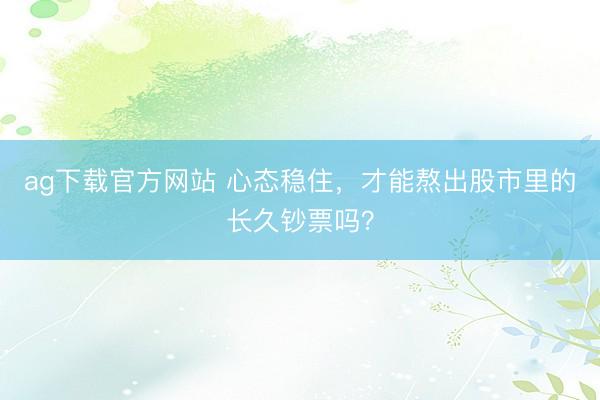 ag下载官方网站 心态稳住，才能熬出股市里的长久钞票吗？