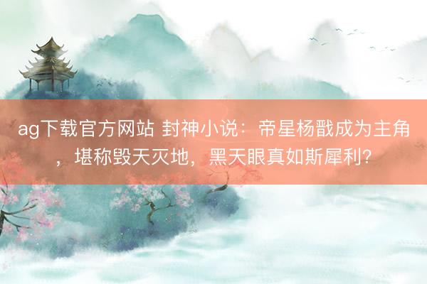 ag下载官方网站 封神小说：帝星杨戬成为主角，堪称毁天灭地，黑天眼真如斯犀利？